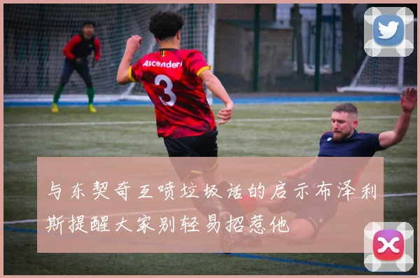 与东契奇互喷垃圾话的启示布泽利斯提醒大家别轻易招惹他