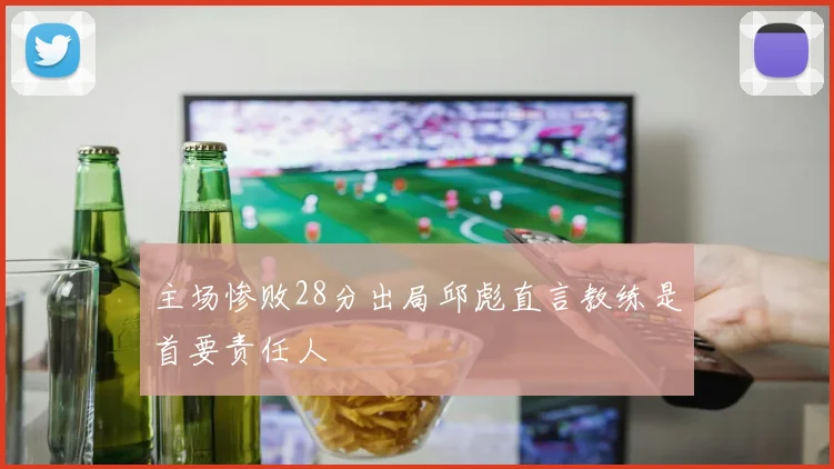 主场惨败28分出局邱彪直言教练是首要责任人
