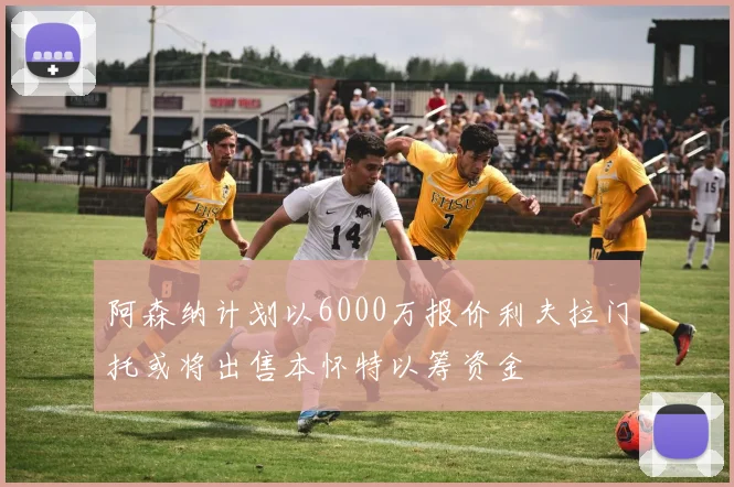 阿森纳计划以6000万报价利夫拉门托或将出售本怀特以筹资金