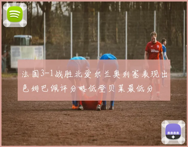 法国3-1战胜北爱尔兰奥利塞表现出色姆巴佩评分略低登贝莱最低分