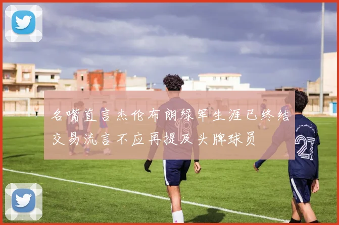 名嘴直言杰伦布朗绿军生涯已终结交易流言不应再提及头牌球员