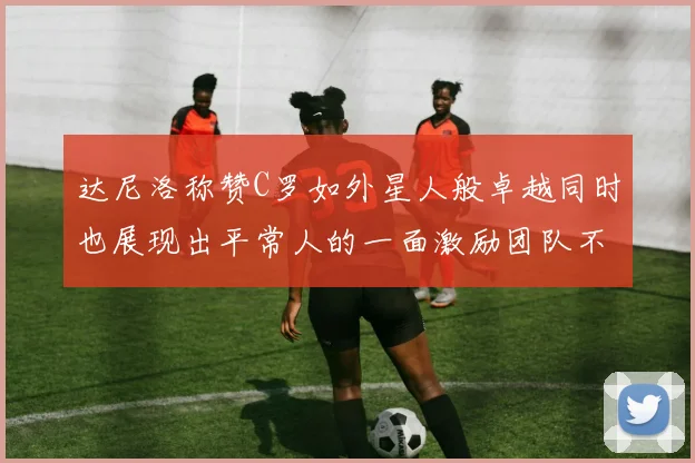 达尼洛称赞C罗如外星人般卓越同时也展现出平常人的一面激励团队不断进步