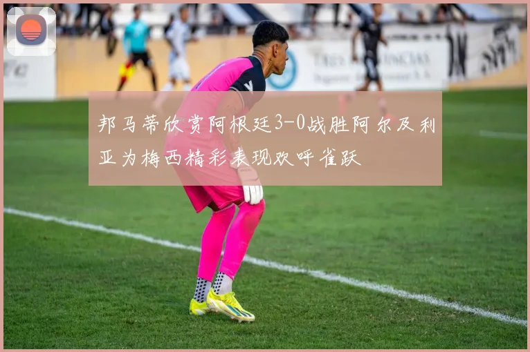 邦马蒂欣赏阿根廷3-0战胜阿尔及利亚为梅西精彩表现欢呼雀跃