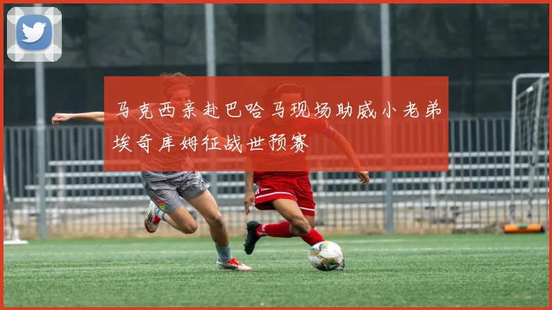 马克西亲赴巴哈马现场助威小老弟埃奇库姆征战世预赛
