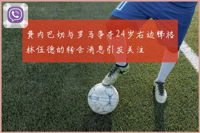 费内巴切与罗马争夺24岁右边锋格林伍德的转会消息引发关注