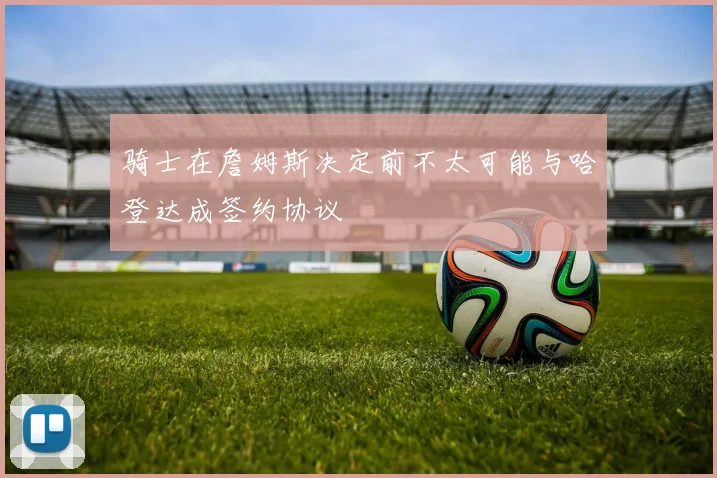 骑士在詹姆斯决定前不太可能与哈登达成签约协议