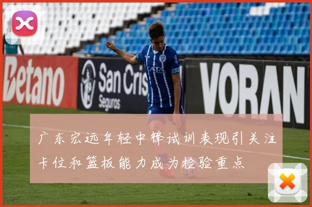广东宏远年轻中锋试训表现引关注卡位和篮板能力成为检验重点