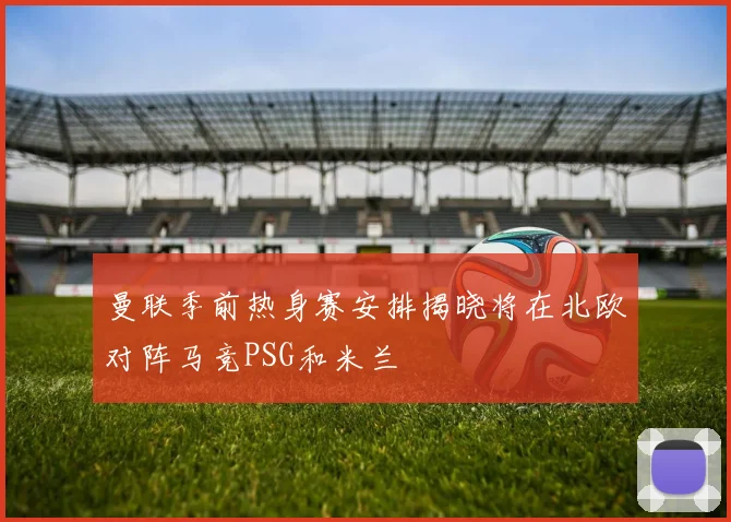 曼联季前热身赛安排揭晓将在北欧对阵马竞PSG和米兰