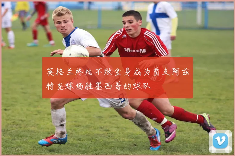 英格兰终结不败金身成为首支阿兹特克球场胜墨西哥的球队