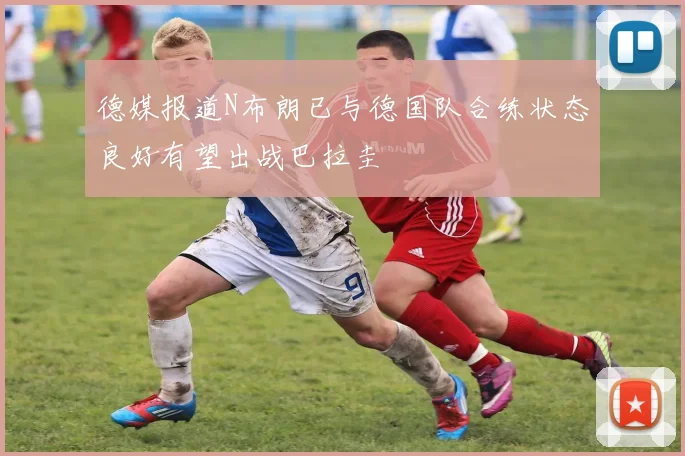 德媒报道N布朗已与德国队合练状态良好有望出战巴拉圭
