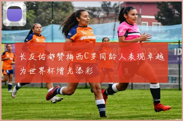 长友佑都赞梅西C罗同龄人表现卓越为世界杯增光添彩