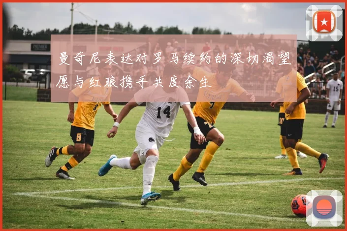曼奇尼表达对罗马续约的深切渴望愿与红狼携手共度余生