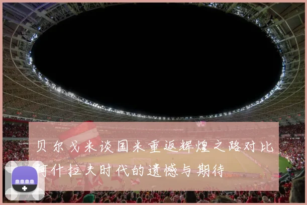 贝尔戈米谈国米重返辉煌之路对比阿什拉夫时代的遗憾与期待