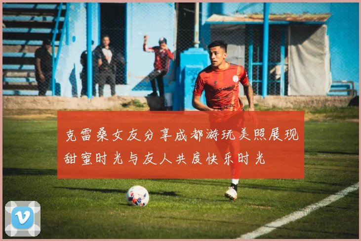 克雷桑女友分享成都游玩美照展现甜蜜时光与友人共度快乐时光