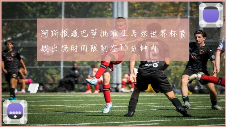 阿斯报道巴萨批准亚马尔世界杯首战出场时间限制在15分钟内