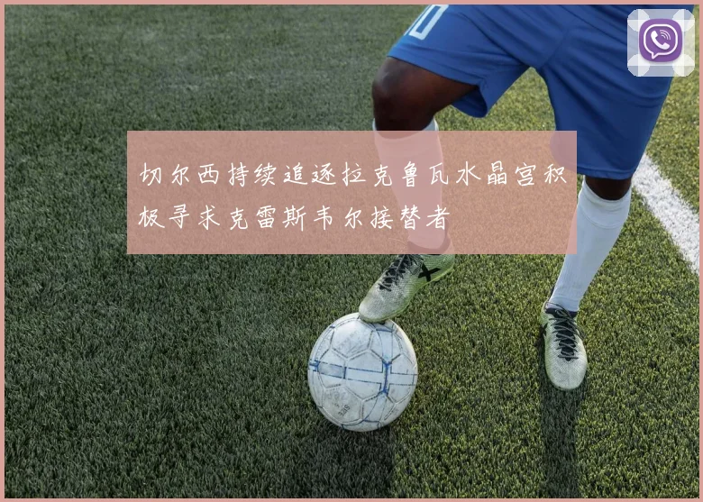 切尔西持续追逐拉克鲁瓦水晶宫积极寻求克雷斯韦尔接替者