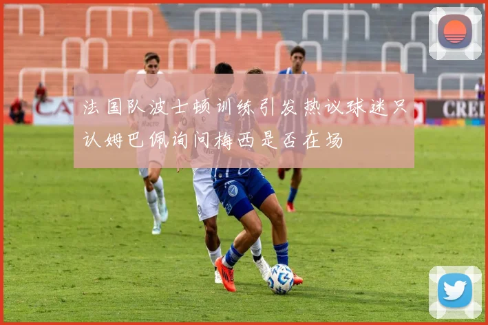 法国队波士顿训练引发热议球迷只认姆巴佩询问梅西是否在场