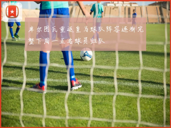 库尔图瓦重返皇马球队阵容逐渐完整下周一五名球员归队