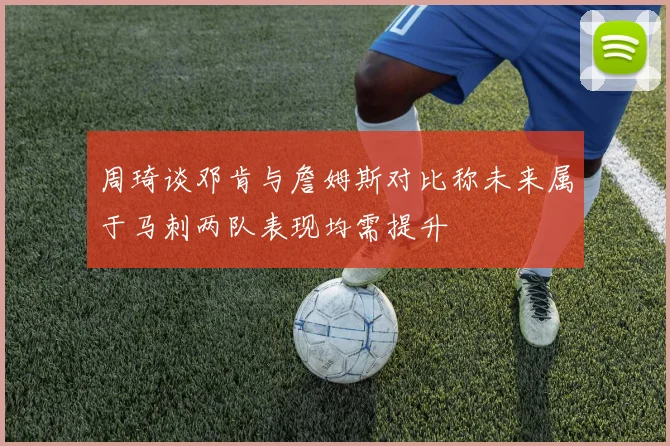 周琦谈邓肯与詹姆斯对比称未来属于马刺两队表现均需提升
