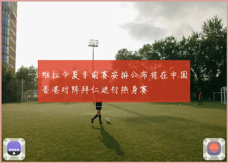 维拉今夏季前赛安排公布将在中国香港对阵拜仁进行热身赛