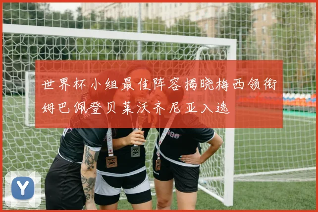 世界杯小组最佳阵容揭晓梅西领衔姆巴佩登贝莱沃齐尼亚入选