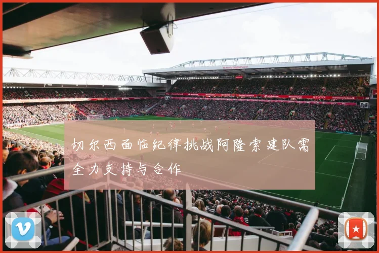 切尔西面临纪律挑战阿隆索建队需全力支持与合作