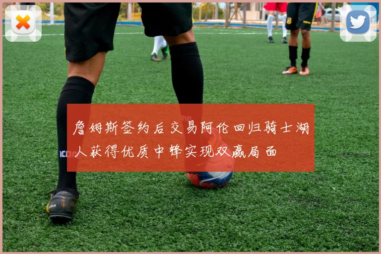 詹姆斯签约后交易阿伦回归骑士湖人获得优质中锋实现双赢局面