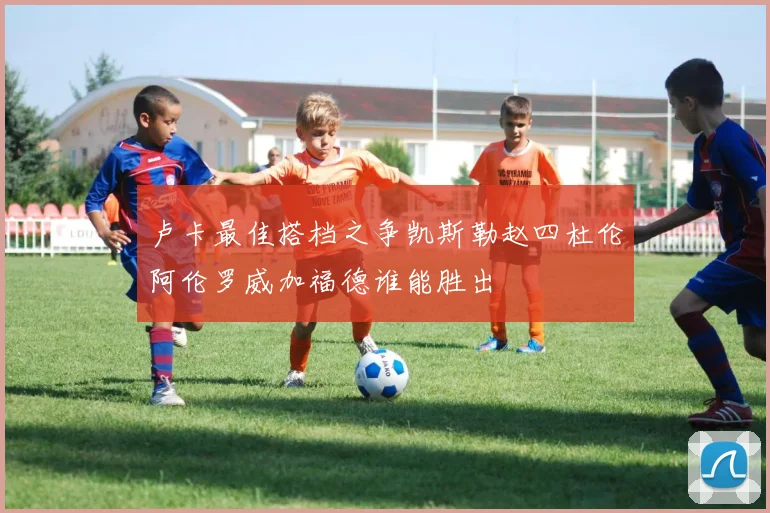 卢卡最佳搭档之争凯斯勒赵四杜伦阿伦罗威加福德谁能胜出