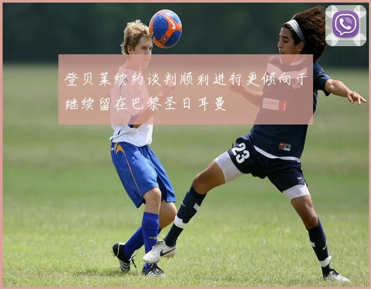 登贝莱续约谈判顺利进行更倾向于继续留在巴黎圣日耳曼