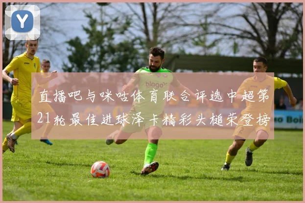 直播吧与咪咕体育联合评选中超第21轮最佳进球泽卡精彩头槌荣登榜首