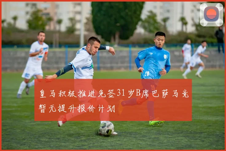 皇马积极推进免签31岁B席巴萨马竞暂无提升报价计划
