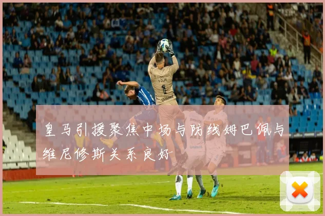 皇马引援聚焦中场与防线姆巴佩与维尼修斯关系良好